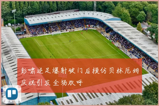 彭啸逆足爆射破门后模仿贝林厄姆庆祝引发全场欢呼