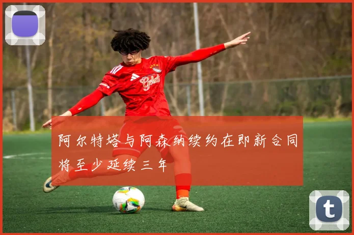 阿尔特塔与阿森纳续约在即新合同将至少延续三年