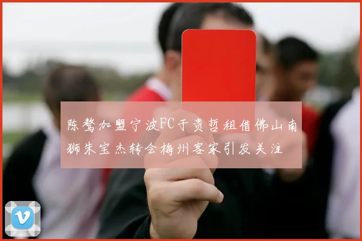 陈骜加盟宁波FC于贵哲租借佛山南狮朱宝杰转会梅州客家引发关注