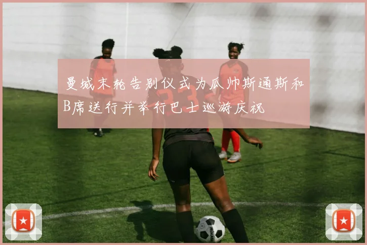 曼城末轮告别仪式为瓜帅斯通斯和B席送行并举行巴士巡游庆祝