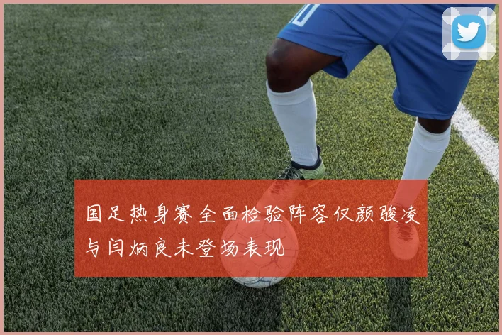 国足热身赛全面检验阵容仅颜骏凌与闫炳良未登场表现