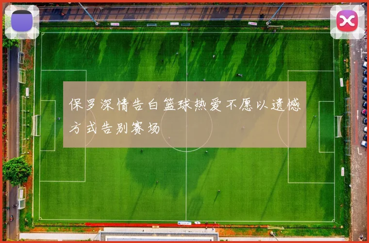 保罗深情告白篮球热爱不愿以遗憾方式告别赛场