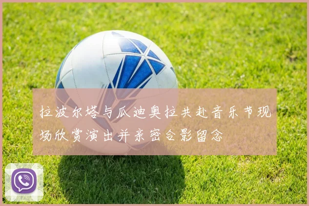 拉波尔塔与瓜迪奥拉共赴音乐节现场欣赏演出并亲密合影留念