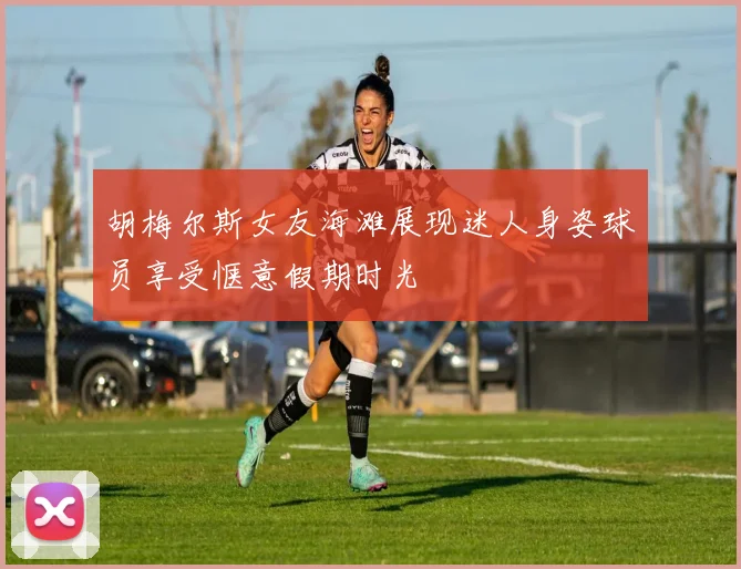 胡梅尔斯女友海滩展现迷人身姿球员享受惬意假期时光