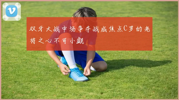 双牙大战中场争夺战成焦点C罗的老将之心不可小觑