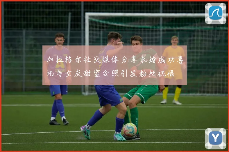 加拉格尔社交媒体分享求婚成功喜讯与女友甜蜜合照引发粉丝祝福