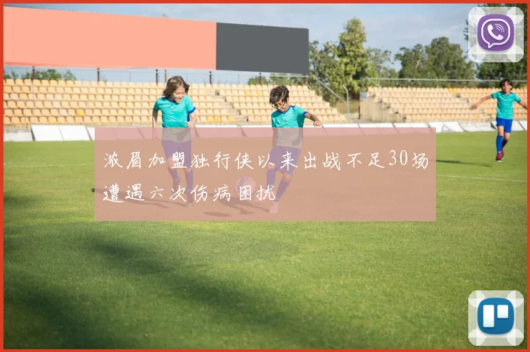 浓眉加盟独行侠以来出战不足30场遭遇六次伤病困扰