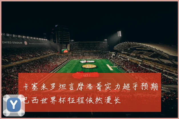 卡塞米罗坦言摩洛哥实力超乎预期巴西世界杯征程依然漫长
