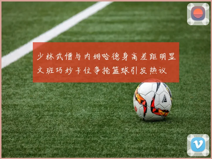 少林武僧与内姆哈德身高差距明显文班巧妙卡位争抢篮球引发热议