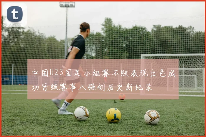 中国U23国足小组赛不败表现出色成功晋级赛事八强创历史新纪录