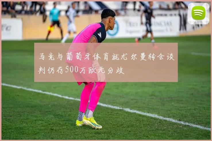 马竞与葡萄牙体育就尤尔曼转会谈判仍存500万欧元分歧
