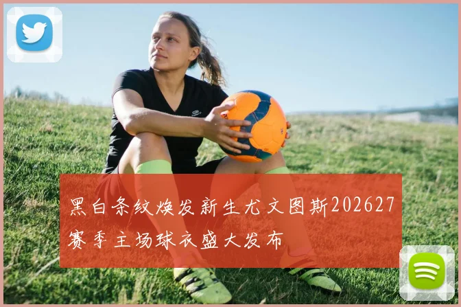 黑白条纹焕发新生尤文图斯202627赛季主场球衣盛大发布