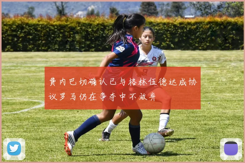 费内巴切确认已与格林伍德达成协议罗马仍在争夺中不放弃