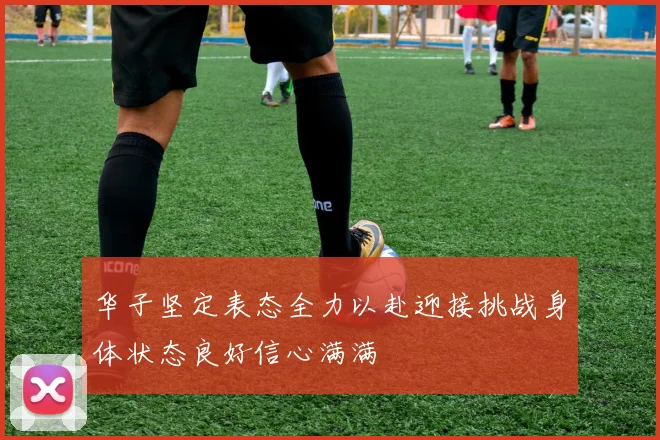 华子坚定表态全力以赴迎接挑战身体状态良好信心满满